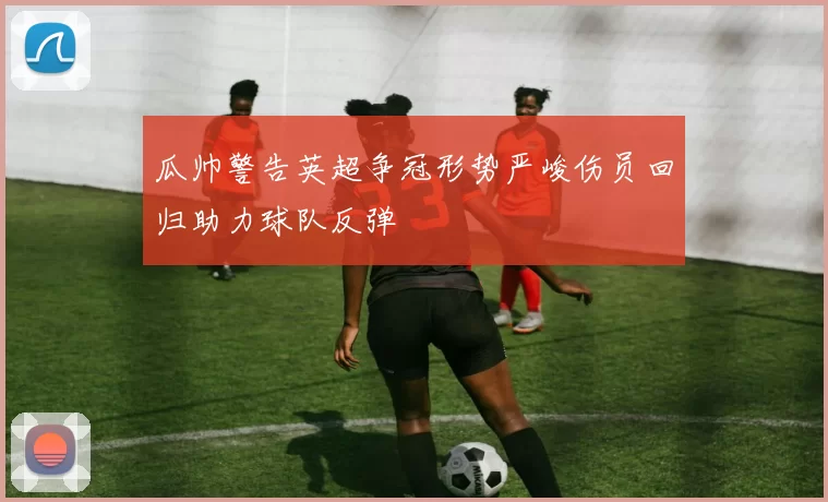 瓜帅警告英超争冠形势严峻伤员回归助力球队反弹