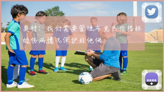 奥特：我们需要管理布克杰伦格林的伤病情况保护好他俩